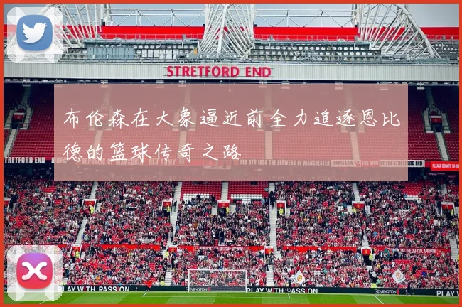布伦森在大象逼近前全力追逐恩比德的篮球传奇之路