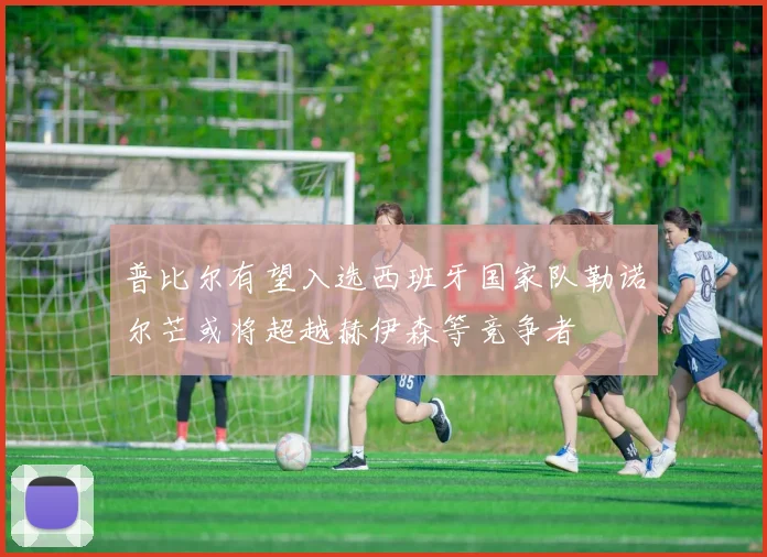 普比尔有望入选西班牙国家队勒诺尔芒或将超越赫伊森等竞争者