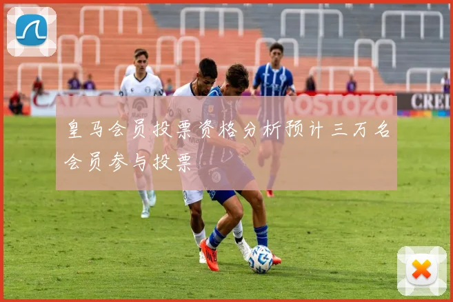 皇马会员投票资格分析预计三万名会员参与投票