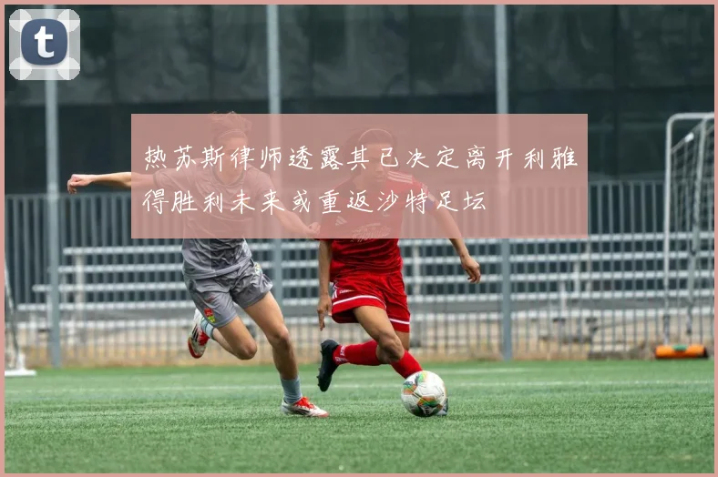 热苏斯律师透露其已决定离开利雅得胜利未来或重返沙特足坛