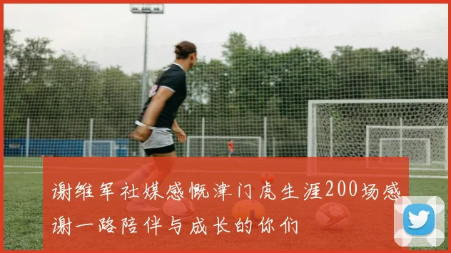 谢维军社媒感慨津门虎生涯200场感谢一路陪伴与成长的你们