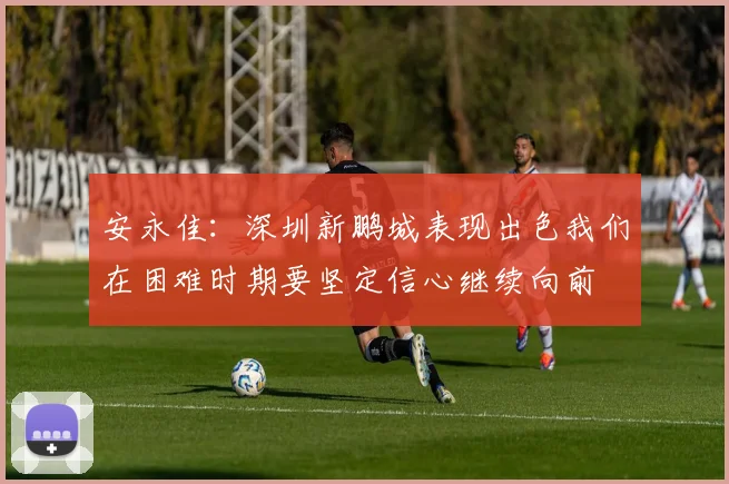 安永佳：深圳新鹏城表现出色我们在困难时期要坚定信心继续向前