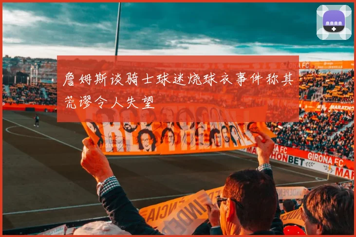 詹姆斯谈骑士球迷烧球衣事件称其荒谬令人失望
