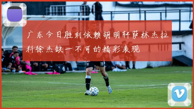 广东今日胜利依赖胡明轩萨林杰拉科徐杰缺一不可的精彩表现