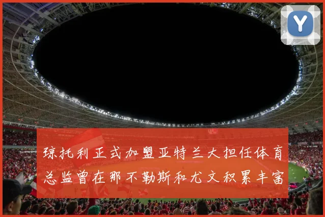 琼托利正式加盟亚特兰大担任体育总监曾在那不勒斯和尤文积累丰富经验