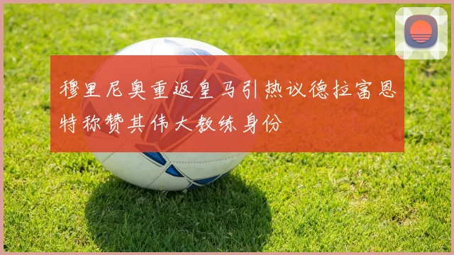 穆里尼奥重返皇马引热议德拉富恩特称赞其伟大教练身份