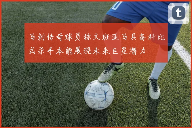 马刺传奇球员称文班亚马具备科比式杀手本能展现未来巨星潜力