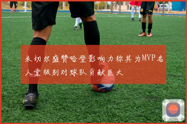 米切尔盛赞哈登影响力称其为MVP名人堂级别对球队贡献巨大