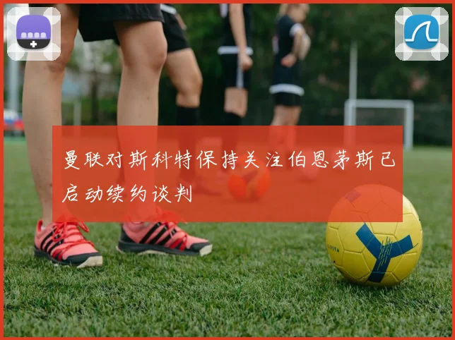 曼联对斯科特保持关注伯恩茅斯已启动续约谈判