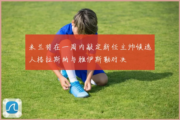 米兰将在一周内敲定新任主帅候选人格拉斯纳与雅伊斯勒对决